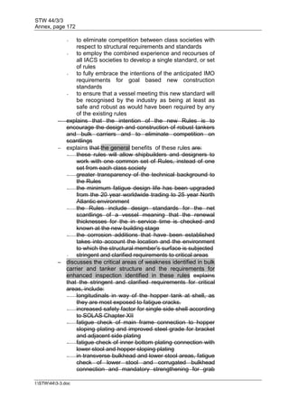 STW 44/3/3
Annex, page 172
I:STW443-3.doc
- to eliminate competition between class societies with
respect to structural requirements and standards
- to employ the combined experience and recourses of
all IACS societies to develop a single standard, or set
of rules
- to fully embrace the intentions of the anticipated IMO
requirements for goal based new construction
standards
- to ensure that a vessel meeting this new standard will
be recognised by the industry as being at least as
safe and robust as would have been required by any
of the existing rules
 explains that the intention of the new Rules is to
encourage the design and construction of robust tankers
and bulk carriers and to eliminate competition on
scantlings
 explains that the general benefits of these rules are:
- these rules will allow shipbuilders and designers to
work with one common set of Rules, instead of one
set from each class society
- greater transparency of the technical background to
the Rules
- the minimum fatigue design life has been upgraded
from the 20 year worldwide trading to 25 year North
Atlantic environment
- the Rules include design standards for the net
scantlings of a vessel meaning that the renewal
thicknesses for the in service time is checked and
known at the new building stage
- the corrosion additions that have been established
takes into account the location and the environment
to which the structural member's surface is subjected
- stringent and clarified requirements to critical areas
 discusses the critical areas of weakness identified in bulk
carrier and tanker structure and the requirements for
enhanced inspection identified in these rules explains
that the stringent and clarified requirements for critical
areas, include:
- longitudinals in way of the hopper tank at shell, as
they are most exposed to fatigue cracks.
- increased safety factor for single side shell according
to SOLAS Chapter XII
- fatigue check of main frame connection to hopper
sloping plating and improved steel grade for bracket
and adjacent side plating
- fatigue check of inner bottom plating connection with
lower stool and hopper sloping plating
- in transverse bulkhead and lower stool areas, fatigue
check of lower stool and corrugated bulkhead
connection and mandatory strengthening for grab
 