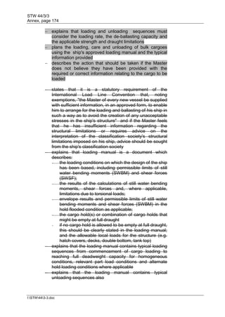 STW 44/3/3
Annex, page 174
I:STW443-3.doc
 explains that loading and unloading sequences must
consider the loading rate, the de-ballasting capacity and
the applicable strength and draught limitations
 plans the loading, care and unloading of bulk cargoes
using the ship's approved loading manual and the typical
information provided
 describes the action that should be taken if the Master
does not believe they have been provided with the
required or correct information relating to the cargo to be
loaded
 states that it is a statutory requirement of the
International Load Line Convention that, noting
exemptions, "the Master of every new vessel be supplied
with sufficient information, in an approved form, to enable
him to arrange for the loading and ballasting of his ship in
such a way as to avoid the creation of any unacceptable
stresses in the ship's structure" and if the Master feels
that he has insufficient information regarding the
structural limitations or requires advice on the
interpretation of the classification society's structural
limitations imposed on his ship, advice should be sought
from the ship's classification society
 explains that loading manual is a document which
describes:
- the loading conditions on which the design of the ship
has been based, including permissible limits of still
water bending moments (SWBM) and shear forces
(SWSF);
- the results of the calculations of still water bending
moments, shear forces and, where applicable,
limitations due to torsional loads;
- envelope results and permissible limits of still water
bending moments and shear forces (SWBM) in the
hold flooded condition as applicable;
- the cargo hold(s) or combination of cargo holds that
might be empty at full draught
- if no cargo hold is allowed to be empty at full draught,
this should be clearly stated in the loading manual;
and the allowable local loads for the structure (e.g.
hatch covers, decks, double bottom, tank top)
 explains that the loading manual contains typical loading
sequences from commencement of cargo loading to
reaching full deadweight capacity for homogeneous
conditions, relevant part load conditions and alternate
hold loading conditions where applicable
 explains that the loading manual contains typical
unloading sequences also
 