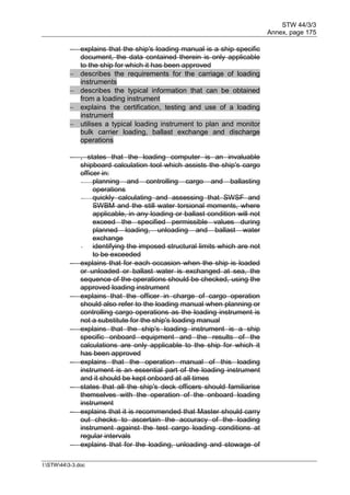 STW 44/3/3
Annex, page 175
I:STW443-3.doc
 explains that the ship's loading manual is a ship specific
document, the data contained therein is only applicable
to the ship for which it has been approved
 describes the requirements for the carriage of loading
instruments
 describes the typical information that can be obtained
from a loading instrument
 explains the certification, testing and use of a loading
instrument
 utilises a typical loading instrument to plan and monitor
bulk carrier loading, ballast exchange and discharge
operations
 , states that the loading computer is an invaluable
shipboard calculation tool which assists the ship's cargo
officer in:
- planning and controlling cargo and ballasting
operations
- quickly calculating and assessing that SWSF and
SWBM and the still water torsional moments, where
applicable, in any loading or ballast condition will not
exceed the specified permissible values during
planned loading, unloading and ballast water
exchange
- identifying the imposed structural limits which are not
to be exceeded
 explains that for each occasion when the ship is loaded
or unloaded or ballast water is exchanged at sea, the
sequence of the operations should be checked, using the
approved loading instrument
 explains that the officer in charge of cargo operation
should also refer to the loading manual when planning or
controlling cargo operations as the loading instrument is
not a substitute for the ship's loading manual
 explains that the ship's loading instrument is a ship
specific onboard equipment and the results of the
calculations are only applicable to the ship for which it
has been approved
 explains that the operation manual of this loading
instrument is an essential part of the loading instrument
and it should be kept onboard at all times
 states that all the ship's deck officers should familiarise
themselves with the operation of the onboard loading
instrument
 explains that it is recommended that Master should carry
out checks to ascertain the accuracy of the loading
instrument against the test cargo loading conditions at
regular intervals
 explains that for the loading, unloading and stowage of
 