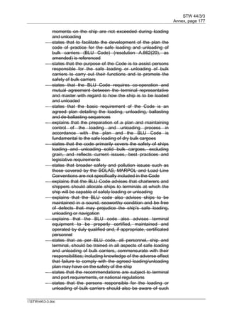 STW 44/3/3
Annex, page 177
I:STW443-3.doc
moments on the ship are not exceeded during loading
and unloading
 states that to facilitate the development of the plan the
code of practice for the safe loading and unloading of
bulk carriers (BLU Code) (resolution A.862(20), as
amended) is referenced
 states that the purpose of the Code is to assist persons
responsible for the safe loading or unloading of bulk
carriers to carry out their functions and to promote the
safety of bulk carriers
 states that the BLU Code requires co-operation and
mutual agreement between the terminal representative
and master with regard to how the ship is to be loaded
and unloaded
 states that the basic requirement of the Code is an
agreed plan detailing the loading, unloading, ballasting
and de-ballasting sequences
 explains that the preparation of a plan and maintaining
control of the loading and unloading process in
accordance with the plan and the BLU Code is
fundamental to the safe loading of dry bulk cargoes
 states that the code primarily covers the safety of ships
loading and unloading solid bulk cargoes, excluding
grain, and reflects current issues, best practices and
legislative requirements
 states that broader safety and pollution issues such as
those covered by the SOLAS, MARPOL and Load Line
Conventions are not specifically included in the Code
 explains that the BLU Code advises that charterers and
shippers should allocate ships to terminals at which the
ship will be capable of safely loading or unloading
 explains that the BLU code also advises ships to be
maintained in a sound, seaworthy condition and be free
of defects that may prejudice the ship's safe loading,
unloading or navigation
 explains that the BLU code also advises terminal
equipment to be properly certified, maintained and
operated by duly qualified and, if appropriate, certificated
personnel
 states that as per BLU code, all personnel, ship and
terminal, should be trained in all aspects of safe loading
and unloading of bulk carriers, commensurate with their
responsibilities; including knowledge of the adverse effect
that failure to comply with the agreed loading/unloading
plan may have on the safety of the ship
 states that the recommendations are subject to terminal
and port requirements, or national regulations
 states that the persons responsible for the loading or
unloading of bulk carriers should also be aware of such
 