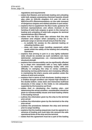 STW 44/3/3
Annex, page 178
I:STW443-3.doc
regulations and requirements
 states that Masters and terminals loading and unloading
solid bulk cargoes possessing chemical hazards should
also refer to SOLAS chapters II-2 and VII and to
MSC/Circ.675 (Recommendations on the safe transport
of dangerous cargoes and related activities in port areas)
 explains that to supplement the BLU Code, guidance for
terminal representatives and others involved in the
handing of solid bulk cargoes is given in the manual on
loading and unloading of solid bulk cargoes for terminal
representatives (BLU Manual)
 states that the BLU code also advises that the ship
charterer and shipper when accepting a ship for a
particular cargo or service should ensure that the ship:
- is suitable for access to the planned loading or
unloading facilities; and
- does not have cargo handling equipment which
would inhibit the safety of the loading and unloading
Operations
 explains that arriving in port in a very lightly ballasted
state should be avoided as such conditions can have
detrimental consequences on manoeuvrability and
structural strength
 explains that manoeuvrability can be significantly affected
by a large trim associated with a very light ballast
condition, for example: increasing bodily drift and
difficulty in swinging the ship in windy conditions,
decreasing turning performance and increasing difficulty
in maintaining the ship's course and position under the
actions of wind and currents
 explains that in terms of hull structures, loading cargo in
a shallow draught condition can impose high stresses in
the double bottom, cross deck and transverse bulkhead
structures if the cargo in the holds is not adequately
supported by the buoyancy up thrust
 states that in developing the loading plan, and
determining the arrival condition, consideration should be
given to manoeuvrability issues and local loading criteria
in the loading manual
 outlines the information given by the ship to the terminal
prior arrival
 outlines the information given by the terminal to the ship
prior arrival
 outlines the procedures between the ship and terminal
prior to cargo handling
 explains that the loading sequences must be agreed to in
advance of loading and must take into account the safe
operational limits of the ship and the terminal
 states that this agreement must be a part of the loading
 