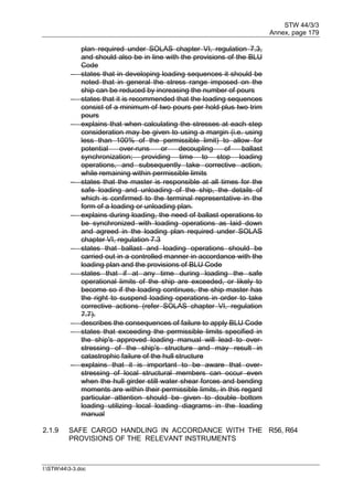 STW 44/3/3
Annex, page 179
I:STW443-3.doc
plan required under SOLAS chapter VI, regulation 7.3,
and should also be in line with the provisions of the BLU
Code
 states that in developing loading sequences it should be
noted that in general the stress range imposed on the
ship can be reduced by increasing the number of pours
 states that it is recommended that the loading sequences
consist of a minimum of two pours per hold plus two trim
pours
 explains that when calculating the stresses at each step
consideration may be given to using a margin (i.e. using
less than 100% of the permissible limit) to allow for
potential over-runs or decoupling of ballast
synchronization; providing time to stop loading
operations, and subsequently take corrective action,
while remaining within permissible limits
 states that the master is responsible at all times for the
safe loading and unloading of the ship, the details of
which is confirmed to the terminal representative in the
form of a loading or unloading plan.
 explains during loading, the need of ballast operations to
be synchronized with loading operations as laid down
and agreed in the loading plan required under SOLAS
chapter VI, regulation 7.3
 states that ballast and loading operations should be
carried out in a controlled manner in accordance with the
loading plan and the provisions of BLU Code
 states that if at any time during loading the safe
operational limits of the ship are exceeded, or likely to
become so if the loading continues, the ship master has
the right to suspend loading operations in order to take
corrective actions (refer SOLAS chapter VI, regulation
7.7).
 describes the consequences of failure to apply BLU Code
 states that exceeding the permissible limits specified in
the ship's approved loading manual will lead to over-
stressing of the ship's structure and may result in
catastrophic failure of the hull structure
 explains that it is important to be aware that over-
stressing of local structural members can occur even
when the hull girder still water shear forces and bending
moments are within their permissible limits, in this regard
particular attention should be given to double bottom
loading utilizing local loading diagrams in the loading
manual
2.1.9 SAFE CARGO HANDLING IN ACCORDANCE WITH THE
PROVISIONS OF THE RELEVANT INSTRUMENTS
R56, R64
 