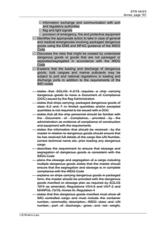 STW 44/3/3
Annex, page 181
I:STW443-3.doc
 information exchange and communication with port
and regulatory authorities
 flag and light signals
 provision of emergency, fire and protective equipment
 Identifies the appropriate action to take in case of general
and medical emergencies involving packaged dangerous
goods using the EMS and MFAG guidance of the IMDG
Code
 Discusses the risks that might be created by undeclared
dangerous goods or goods that are not packaged or
separated/segregated in accordance with the IMDG
Code
 Explains that the loading and discharge of dangerous
goods, bulk cargoes and marine pollutants may be
subject to port and national regulations in loading and
discharge ports in addition to the requirements of the
IMO codes
 states that SOLAS II-2/19 requires a ship carrying
dangerous goods to have a Document of Compliance
(DOC) issued by the flag Administration
 states that ships carrying, packaged dangerous goods of
class 6.2 and 7 in limited quantities and/or excepted
quantities is not required to be issued with a DOC
 states that all the ship personnel should be familiar with
the Document of Compliance, provided by the
administration as evidence of compliance of construction
and equipment with the requirements
 states the information that should be received by the
master in relation to dangerous goods should ensure that
he has received full details of the cargo like UN Number,
correct technical name etc. prior loading any dangerous
cargo
 describes the requirement to ensure that stowage and
segregation of dangerous goods is consistent with the
IMDG Code
 plans the stowage and segregation of a cargo including
multiple dangerous goods states that the master should
ensure that the segregation and stowage is in complete
compliance with the IMDG Code
 explains on ships carrying dangerous goods in packaged
form, the master should be provided with the dangerous
goods manifest or stowage plan as required by SOLAS
1974 as amended, Regulations VII/4.5 and VII/7-2 and
MARPOL 73/78, Annex III, Regulation 4
 states that this dangerous goods manifest must show all
IMO controlled cargo and must include the container
number, commodity description, IMDG class and UN
number, port of discharge, gross and net weight,
 