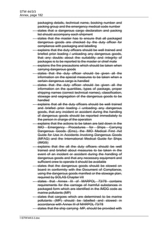 STW 44/3/3
Annex, page 182
I:STW443-3.doc
packaging details, technical name, booking number and
packing group and the emergency medical code number
 states that a dangerous cargo declaration and packing
list should accompany each shipment
 states that the master has to ensure that all packaged
dangerous goods are checked by the duty officer for
compliance with packaging and labelling
 explains that the duty officers should be well trained and
briefed prior loading / unloading any dangerous goods,
that any doubts about the suitability and integrity of
packages is to be reported to the master or chief mate
 explains the fire precautions which should be taken when
carrying dangerous goods
 states that the duty officer should be given all the
information on the special measures to be taken when a
certain dangerous cargo is handled
 states that the duty officer should be given all the
information on the quantities, types of package, proper
shipping names (correct technical names), classification,
stowage and segregation of the dangerous goods to be
handled
 explains that all the duty officers should be well trained
and briefed prior loading / unloading any dangerous
goods, that any incident or accident during the handling
of dangerous goods should be reported immediately to
the person in charge of the operation
 explains that the actions to be taken are laid down in the
IMO Emergency Procedures for Ships Carrying
Dangerous Goods (Ems), the IMO Medical First Aid
Guide for Use in Accidents Involving Dangerous Goods
(MFAG) and the International Medical Guide for Ships
(IMGS)
 explains that the all the duty officers should be well
trained and briefed about measures to be taken in the
event of an incident or accident during the handling of
dangerous goods and that any necessary equipment and
sufficient crew to operate it should be available
 states that the dangerous goods should be stowed on
board in conformity with the Document of Compliance,
using the dangerous goods manifest or the stowage plan,
required by SOLAS Chapter VII
 states that Annex III of MARPOL 73/78 contains
requirements for the carriage of harmful substances in
packaged form which are identified in the IMDG code as
marine pollutants (MP)
 states that cargoes which are determined to be marine
pollutants (MP) should be labelled and stowed in
accordance with Annex III of MARPOL 73/78
 states that the ship carrying MP, should be provided with
 
