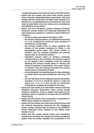 STW 44/3/3
Annex, page 183
I:STW443-3.doc
a shipping/transport document for each of the MP carried
 states that the master and chief mate should ensure
when receiving shipping/transport documents, that they
comply with the requirement of IMDG Code Chapter 5.4,
Section 5.4.1.4,specifically where the technical name and
order of information are to be correct and in compliance
with MARPOL Annex III/4(1)
 states that this dangerous goods shipping /transport
document should contain the following information for
each dangerous substance, material or article offered for
transport;
- the UN number preceded by the letters, "UN";
- the Proper Shipping Name, as determined according
to 3.1.2, including the technical name enclosed in
parenthesis, as applicable;
- the primary hazard class or, when assigned, the
division of the goods, including for Class 1, the
compatibility group letter. The words "Class" or
division" may be included preceding the primary
hazard class or divisional numbers;
- subsidiary hazard class or division number(s)
corresponding to the subsidiary risk label(s) required
to be applied, when assigned, shall be entered
following the primary hazard class or division and
shall be enclosed in parenthesis. The words "Class"
or division" may be included preceding the primary
hazard class or divisional numbers;
- where assigned, the packing group for the substance
or article which may be preceded by "PG" (e.g. "PG
II")
- the five elements of the dangerous goods description
specified in 5.4.1.4.1 should be shown in order list
above (i.e. 1, 2, 3, 4 and 5) with no information
interspersed, excepted as provided in this code
 states that the master and chief officer should verify that
shipping/ transport documents, when carried should
include a certificate, which is signed and dated by the
consignor which is required to comply with the MARPOL
Annex III/4(2)
 states that the nature of the declaration is prescribed in
IMDG Code, Chapter 5.4 Section 5.4.1.6
 states that the master and chief mate should ensure that
the relevant emergency response for the dangerous
goods carried onboard ship as stated in the MARPOL
Annex III/8(1)are those detailed in the IMDG Code
Section 5.4.3.2
 states that the master should make sure emergency
response to accidents and incidents involving dangerous
goods must be readily available and accessible in the
 