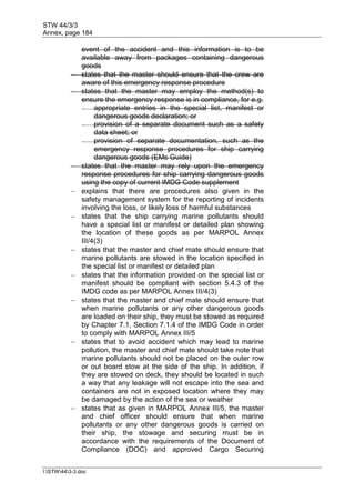 STW 44/3/3
Annex, page 184
I:STW443-3.doc
event of the accident and this information is to be
available away from packages containing dangerous
goods
 states that the master should ensure that the crew are
aware of this emergency response procedure
 states that the master may employ the method(s) to
ensure the emergency response is in compliance, for e.g.
- appropriate entries in the special list, manifest or
dangerous goods declaration; or
- provision of a separate document such as a safety
data sheet; or
- provision of separate documentation, such as the
emergency response procedures for ship carrying
dangerous goods (EMs Guide)
 states that the master may rely upon the emergency
response procedures for ship carrying dangerous goods
using the copy of current IMDG Code supplement
 explains that there are procedures also given in the
safety management system for the reporting of incidents
involving the loss, or likely loss of harmful substances
 states that the ship carrying marine pollutants should
have a special list or manifest or detailed plan showing
the location of these goods as per MARPOL Annex
III/4(3)
 states that the master and chief mate should ensure that
marine pollutants are stowed in the location specified in
the special list or manifest or detailed plan
 states that the information provided on the special list or
manifest should be compliant with section 5.4.3 of the
IMDG code as per MARPOL Annex III/4(3)
 states that the master and chief mate should ensure that
when marine pollutants or any other dangerous goods
are loaded on their ship, they must be stowed as required
by Chapter 7.1, Section 7.1.4 of the IMDG Code in order
to comply with MARPOL Annex III/5
 states that to avoid accident which may lead to marine
pollution, the master and chief mate should take note that
marine pollutants should not be placed on the outer row
or out board stow at the side of the ship. In addition, if
they are stowed on deck, they should be located in such
a way that any leakage will not escape into the sea and
containers are not in exposed location where they may
be damaged by the action of the sea or weather
 states that as given in MARPOL Annex III/5, the master
and chief officer should ensure that when marine
pollutants or any other dangerous goods is carried on
their ship, the stowage and securing must be in
accordance with the requirements of the Document of
Compliance (DOC) and approved Cargo Securing
 