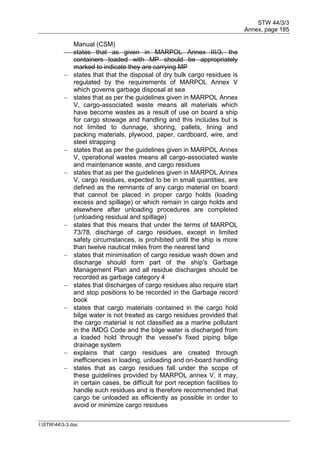 STW 44/3/3
Annex, page 185
I:STW443-3.doc
Manual (CSM)
 states that as given in MARPOL Annex III/3, the
containers loaded with MP should be appropriately
marked to indicate they are carrying MP
 states that that the disposal of dry bulk cargo residues is
regulated by the requirements of MARPOL Annex V
which governs garbage disposal at sea
 states that as per the guidelines given in MARPOL Annex
V, cargo-associated waste means all materials which
have become wastes as a result of use on board a ship
for cargo stowage and handling and this includes but is
not limited to dunnage, shoring, pallets, lining and
packing materials, plywood, paper, cardboard, wire, and
steel strapping
 states that as per the guidelines given in MARPOL Annex
V, operational wastes means all cargo-associated waste
and maintenance waste, and cargo residues
 states that as per the guidelines given in MARPOL Annex
V, cargo residues, expected to be in small quantities, are
defined as the remnants of any cargo material on board
that cannot be placed in proper cargo holds (loading
excess and spillage) or which remain in cargo holds and
elsewhere after unloading procedures are completed
(unloading residual and spillage)
 states that this means that under the terms of MARPOL
73/78, discharge of cargo residues, except in limited
safety circumstances, is prohibited until the ship is more
than twelve nautical miles from the nearest land
 states that minimisation of cargo residue wash down and
discharge should form part of the ship's Garbage
Management Plan and all residue discharges should be
recorded as garbage category 4
 states that discharges of cargo residues also require start
and stop positions to be recorded in the Garbage record
book
 states that cargo materials contained in the cargo hold
bilge water is not treated as cargo residues provided that
the cargo material is not classified as a marine pollutant
in the IMDG Code and the bilge water is discharged from
a loaded hold through the vessel's fixed piping bilge
drainage system
 explains that cargo residues are created through
inefficiencies in loading, unloading and on-board handling
 states that as cargo residues fall under the scope of
these guidelines provided by MARPOL annex V, it may,
in certain cases, be difficult for port reception facilities to
handle such residues and is therefore recommended that
cargo be unloaded as efficiently as possible in order to
avoid or minimize cargo residues
 