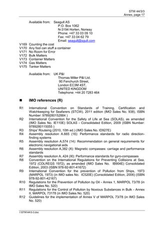 STW 44/3/3
Annex, page 17
I:STW443-3.doc
Available from: Seagull AS
P.O. Box 1062
N-3194 Horten, Norway
Phone: +47 33 03 09 10
Fax: +47 33 04 62 79
Email: seagull@sgull.com
V169 Counting the cost
V170 Any fool can stuff a container
V171 No Room for Error
V172 Bulk Matters
V173 Container Matters
V174 Gas Matters
V175 Tanker Matters
Available from: UK P&I
Thomas Miller P&I Ltd.
90 Fenchurch Street,
London EC3M 4ST,
UNITED KINGDOM
Telephone: +44 20 7283 464
 IMO references (R)
R1 International Convention on Standards of Training, Certification and
Watchkeeping for Seafarers (STCW), 2011 edition (lMO Sales No. 938), ISBN
Number: 9789280152884 )
R2 International Convention for the Safety of Life at Sea (SOLAS), as amended
(IMO Sales No. IE110E) SOLAS - Consolidated Edition, 2009 (ISBN Number:
9789280115055 )
R3 Ships' Routeing (2010, 10th ed.) (IMO Sales No. ID927E)
R4 Assembly resolution A.665 (16): Performance standards for radio direction-
finding systems
R5 Assembly resolution A,574 (14): Recommendation on general requirements for
electronic navigational aids
R6 Assembly resolution A,382 (X): Magnetic compasses: carriage and performance
standards
R7 Assembly resolution A..424 (Xl): Performance standards for gyro-compasses
R8 Convention on the International Regulations for Preventing Collisions at Sea,
1972 (COLREGS 1972), as amended (IMO Sales No. IB904E) Consolidated
Edition, 2003 (ISBN 978-92-801-41672)
R9 International Convention for the prevention of Pollution from Ships, 1973
(MARPOL 1973) (in IMO sales No. IC520E) (Consolidated Edition, 2006) (ISBN
978-92-801-42167)
R10 Regulations for the Prevention of Pollution by Oil - Annex 1, MARPOL 73/78 (in
IMO Sales No. 520)
R11 Regulations for the Control of Pollution by Noxious Substances in Bulk - Annex
II, MARPOL 73178 (in IMO Sales No. 520)
R12 Guidelines for the implementation of Annex V of MARPOL 73/78 (in IMO Sales
No. 520)
 