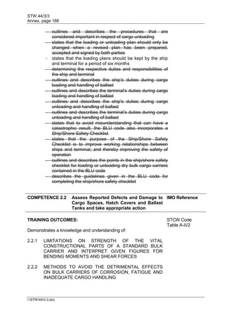 STW 44/3/3
Annex, page 188
I:STW443-3.doc
 outlines and describes the procedures that are
considered important in respect of cargo unloading
 states that the loading or unloading plan should only be
changed when a revised plan has been prepared,
accepted and signed by both parties
 states that the loading plans should be kept by the ship
and terminal for a period of six months
 determining the respective duties and responsibilities of
the ship and terminal
 outlines and describes the ship's duties during cargo
loading and handling of ballast
 outlines and describes the terminal's duties during cargo
loading and handling of ballast
 outlines and describes the ship's duties during cargo
unloading and handling of ballast
 outlines and describes the terminal's duties during cargo
unloading and handling of ballast
 states that to avoid misunderstanding that can have a
catastrophic result, the BLU code also incorporates a
Ship/Shore Safety Checklist
 states that the purpose of the Ship/Shore Safety
Checklist is to improve working relationships between
ships and terminal, and thereby improving the safety of
operation
 outlines and describes the points in the ship/shore safety
checklist for loading or unloading dry bulk cargo carriers
contained in the BLU code
 describes the guidelines given in the BLU code for
completing the ship/shore safety checklist
COMPETENCE 2.2 Assess Reported Defects and Damage to
Cargo Spaces, Hatch Covers and Ballast
Tanks and take appropriate action
IMO Reference
TRAINING OUTCOMES: STCW Code
Table A-II/2
Demonstrates a knowledge and understanding of:
2.2.1 LIMITATIONS ON STRENGTH OF THE VITAL
CONSTRUCTIONAL PARTS OF A STANDARD BULK
CARRIER AND INTERPRET GIVEN FIGURES FOR
BENDING MOMENTS AND SHEAR FORCES
2.2.2 METHODS TO AVOID THE DETRIMENTAL EFFECTS
ON BULK CARRIERS OF CORROSION, FATIGUE AND
INADEQUATE CARGO HANDLING
 