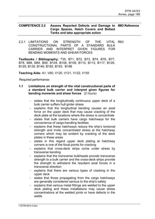 STW 44/3/3
Annex, page 189
I:STW443-3.doc
COMPETENCE 2.2 Assess Reported Defects and Damage to
Cargo Spaces, Hatch Covers and Ballast
Tanks and take appropriate action
IMO Reference
2.2.1 LIMITATIONS ON STRENGTH OF THE VITAL
CONSTRUCTIONAL PARTS OF A STANDARD BULK
CARRIER AND INTERPRET GIVEN FIGURES FOR
BENDING MOMENTS AND SHEAR FORCES
R63
Textbooks / Bibliography: T35, B71, B72, B73, B74, B76, B77,
B78, B88, B89, B95, B104, B106, B109, B110, B113, B117, B128,
B129, B130, B146, B182, B193, B198
Teaching Aids: A1, V60, V120, V121, V122, V155
Required performance:
1.1 Limitations on strength of the vital constructional parts of
a standard bulk carrier and interpret given figures for
bending moments and shear forces (2 hours)
 states that the longitudinally continuous upper deck of a
bulk carrier suffers hull girder stress
 explains that the longitudinal bending causes an axial
force on the upper deck that may cause cracking of the
deck plate at the locations where the stress is concentrate
 states that bulk carriers have cargo hatchways for the
convenience of cargo-handling facilities
 explains that these hatchways reduce the ship's torsional
strength and invite concentrated stress at the hatchway
corners which may be evident by cracking of the deck
plates in these areas
 states in this regard upper deck plating at hatchway
corners is one of the focal points for cracking
 explains that cross-deck strips come under stress by
transverse bending
 explains that the transverse bulkheads provide transverse
strength to a bulk carrier and the cross-deck strips provide
the strength to withstand the resultant axial forces in a
transverse direction
 explains that there are various types of cracking in the
upper deck
 states that those propagating from the cargo hatchways
are generally considered serious to the ship's safety
 explains that various metal fittings are welded to the upper
deck plating and these installations may cause stress
concentrations at the welded joints or have defects in the
welds
 