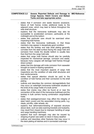 STW 44/3/3
Annex, page 191
I:STW443-3.doc
COMPETENCE 2.2 Assess Reported Defects and Damage to
Cargo Spaces, Hatch Covers and Ballast
Tanks and take appropriate action
IMO Reference
 states that if corrosion and waste become excessive,
failure of hold frames invites additional loads to the
adjacent ones, which may lead to failure throughout the
side shell structure
 explains that the transverse bulkheads may also be
susceptible to accelerated corrosion, particularly at the
midheight and at the bottom
 states that particular care should be exercised when
inspecting hold frames
 states that the transverse bulkheads, in that these
members may appear in deceptively good condition
 states that the tanktop and side shell plating generally
corrodes from the steel surface facing the cargo hold and
corrosion from inside the double bottom is usually less
than that from the cargo hold side
 states that cargo hold frames should also be carefully
inspected for mechanical damage, corrosion and waste,
because many cargoes will damage hold frames through
direct contact
 states that this damage will invite corrosion from seawater
brought on board in loading operations
 states that the most important aspects of cargo hold
inspections are the condition of side shell structures and
their reinforcements
 states that special attention should be paid to the
condition of hold frames and their connection to the shell
plating
 outlines and describes the common damage/defects that
may occur on watertight transverse bulkheads situated at
the ends of dry cargo holds of a bulk carrier
 states that cracks may often be found at or near the
connection of the stool of the transverse bulkhead and the
tanktop in bulk carriers having combination cargo/ballast
holds
 states that wastage/corrosion may affect the integrity of
steel hatch covers and the associated moving parts, e.g.
cleats, pot-lifts, roller wheels, etc.
 explains that deformation/twisting of exposed structure
above deck, such as side-coaming brackets and bulwarks,
may result from impact due to improper handling of cargo
and cargo handling machinery
 explains that such damages may also be caused by
shipping of green sea water on deck in heavy weather
 outlines and describes other fractures that may occur in
the deck plating at hatches and in connected coamings
 