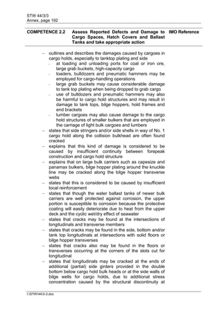 STW 44/3/3
Annex, page 192
I:STW443-3.doc
COMPETENCE 2.2 Assess Reported Defects and Damage to
Cargo Spaces, Hatch Covers and Ballast
Tanks and take appropriate action
IMO Reference
 outlines and describes the damages caused by cargoes in
cargo holds, especially to tanktop plating and side
- at loading and unloading ports for coal or iron ore,
large grab buckets, high-capacity cargo
- loaders, bulldozers and pneumatic hammers may be
employed for cargo-handling operations
- large grab buckets may cause considerable damage
to tank top plating when being dropped to grab cargo
- use of bulldozers and pneumatic hammers may also
be harmful to cargo hold structures and may result in
damage to tank tops, bilge hoppers, hold frames and
end brackets
- lumber cargoes may also cause damage to the cargo
hold structures of smaller bulkers that are employed in
the carriage of light bulk cargoes and lumbers
 states that side stringers and/or side shells in way of No. 1
cargo hold along the collision bulkhead are often found
cracked
 explains that this kind of damage is considered to be
caused by insufficient continuity between forepeak
construction and cargo hold structure
 explains that on large bulk carriers such as capesize and
panamax bulkers, bilge hopper plating around the knuckle
line may be cracked along the bilge hopper transverse
webs
 states that this is considered to be caused by insufficient
local reinforcement
 states that though the water ballast tanks of newer bulk
carriers are well protected against corrosion, the upper
portion is susceptible to corrosion because the protective
coating will easily deteriorate due to heat from the upper
deck and the cyclic wet/dry effect of seawater
 states that cracks may be found at the intersections of
longitudinals and transverse members
 states that cracks may be found in the side, bottom and/or
tank top longitudinals at intersections with solid floors or
bilge hopper transverses
 states that cracks also may be found in the floors or
transverses occurring at the corners of the slots cut for
longitudinal
 states that longitudinals may be cracked at the ends of
additional (partial) side girders provided in the double
bottom below cargo hold bulk heads or at the side walls of
bilge wells for cargo holds, due to additional stress
concentration caused by the structural discontinuity at
 