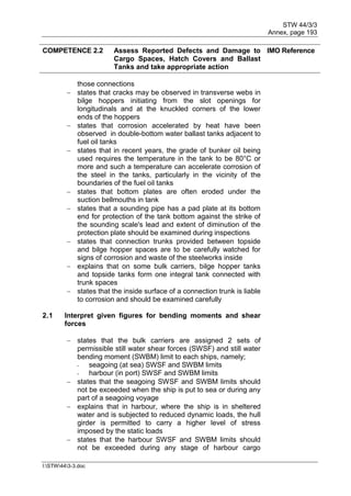 STW 44/3/3
Annex, page 193
I:STW443-3.doc
COMPETENCE 2.2 Assess Reported Defects and Damage to
Cargo Spaces, Hatch Covers and Ballast
Tanks and take appropriate action
IMO Reference
those connections
 states that cracks may be observed in transverse webs in
bilge hoppers initiating from the slot openings for
longitudinals and at the knuckled corners of the lower
ends of the hoppers
 states that corrosion accelerated by heat have been
observed in double-bottom water ballast tanks adjacent to
fuel oil tanks
 states that in recent years, the grade of bunker oil being
used requires the temperature in the tank to be 80°C or
more and such a temperature can accelerate corrosion of
the steel in the tanks, particularly in the vicinity of the
boundaries of the fuel oil tanks
 states that bottom plates are often eroded under the
suction bellmouths in tank
 states that a sounding pipe has a pad plate at its bottom
end for protection of the tank bottom against the strike of
the sounding scale's lead and extent of diminution of the
protection plate should be examined during inspections
 states that connection trunks provided between topside
and bilge hopper spaces are to be carefully watched for
signs of corrosion and waste of the steelworks inside
 explains that on some bulk carriers, bilge hopper tanks
and topside tanks form one integral tank connected with
trunk spaces
 states that the inside surface of a connection trunk is liable
to corrosion and should be examined carefully
2.1 Interpret given figures for bending moments and shear
forces
 states that the bulk carriers are assigned 2 sets of
permissible still water shear forces (SWSF) and still water
bending moment (SWBM) limit to each ships, namely;
- seagoing (at sea) SWSF and SWBM limits
- harbour (in port) SWSF and SWBM limits
 states that the seagoing SWSF and SWBM limits should
not be exceeded when the ship is put to sea or during any
part of a seagoing voyage
 explains that in harbour, where the ship is in sheltered
water and is subjected to reduced dynamic loads, the hull
girder is permitted to carry a higher level of stress
imposed by the static loads
 states that the harbour SWSF and SWBM limits should
not be exceeded during any stage of harbour cargo
 