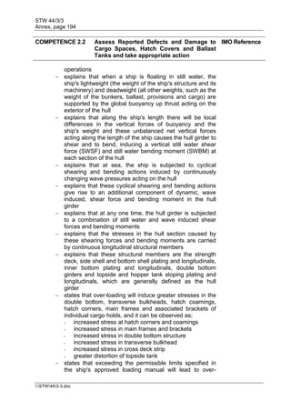 STW 44/3/3
Annex, page 194
I:STW443-3.doc
COMPETENCE 2.2 Assess Reported Defects and Damage to
Cargo Spaces, Hatch Covers and Ballast
Tanks and take appropriate action
IMO Reference
operations
 explains that when a ship is floating in still water, the
ship's lightweight (the weight of the ship's structure and its
machinery) and deadweight (all other weights, such as the
weight of the bunkers, ballast, provisions and cargo) are
supported by the global buoyancy up thrust acting on the
exterior of the hull
 explains that along the ship's length there will be local
differences in the vertical forces of buoyancy and the
ship's weight and these unbalanced net vertical forces
acting along the length of the ship causes the hull girder to
shear and to bend, inducing a vertical still water shear
force (SWSF) and still water bending moment (SWBM) at
each section of the hull
 explains that at sea, the ship is subjected to cyclical
shearing and bending actions induced by continuously
changing wave pressures acting on the hull
 explains that these cyclical shearing and bending actions
give rise to an additional component of dynamic, wave
induced, shear force and bending moment in the hull
girder
 explains that at any one time, the hull girder is subjected
to a combination of still water and wave induced shear
forces and bending moments
 explains that the stresses in the hull section caused by
these shearing forces and bending moments are carried
by continuous longitudinal structural members
 explains that these structural members are the strength
deck, side shell and bottom shell plating and longitudinals,
inner bottom plating and longitudinals, double bottom
girders and topside and hopper tank sloping plating and
longitudinals, which are generally defined as the hull
girder
 states that over-loading will induce greater stresses in the
double bottom, transverse bulkheads, hatch coamings,
hatch corners, main frames and associated brackets of
individual cargo holds, and it can be observed as;
- increased stress at hatch corners and coamings
- increased stress in main frames and brackets
- increased stress in double bottom structure
- increased stress in transverse bulkhead
- increased stress in cross deck strip
- greater distortion of topside tank
 states that exceeding the permissible limits specified in
the ship's approved loading manual will lead to over-
 