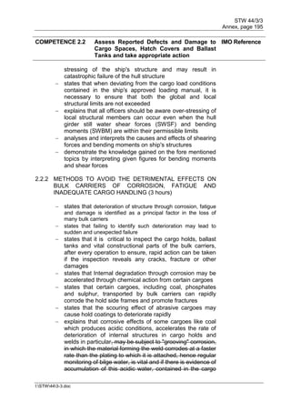 STW 44/3/3
Annex, page 195
I:STW443-3.doc
COMPETENCE 2.2 Assess Reported Defects and Damage to
Cargo Spaces, Hatch Covers and Ballast
Tanks and take appropriate action
IMO Reference
stressing of the ship's structure and may result in
catastrophic failure of the hull structure
 states that when deviating from the cargo load conditions
contained in the ship's approved loading manual, it is
necessary to ensure that both the global and local
structural limits are not exceeded
 explains that all officers should be aware over-stressing of
local structural members can occur even when the hull
girder still water shear forces (SWSF) and bending
moments (SWBM) are within their permissible limits
 analyses and interprets the causes and effects of shearing
forces and bending moments on ship's structures
 demonstrate the knowledge gained on the fore mentioned
topics by interpreting given figures for bending moments
and shear forces
2.2.2 METHODS TO AVOID THE DETRIMENTAL EFFECTS ON
BULK CARRIERS OF CORROSION, FATIGUE AND
INADEQUATE CARGO HANDLING (3 hours)
 states that deterioration of structure through corrosion, fatigue
and damage is identified as a principal factor in the loss of
many bulk carriers
 states that failing to identify such deterioration may lead to
sudden and unexpected failure
 states that it is critical to inspect the cargo holds, ballast
tanks and vital constructional parts of the bulk carriers,
after every operation to ensure, rapid action can be taken
if the inspection reveals any cracks, fracture or other
damages
 states that Internal degradation through corrosion may be
accelerated through chemical action from certain cargoes
 states that certain cargoes, including coal, phosphates
and sulphur, transported by bulk carriers can rapidly
corrode the hold side frames and promote fractures
 states that the scouring effect of abrasive cargoes may
cause hold coatings to deteriorate rapidly
 explains that corrosive effects of some cargoes like coal
which produces acidic conditions, accelerates the rate of
deterioration of internal structures in cargo holds and
welds in particular, may be subject to "grooving" corrosion,
in which the material forming the weld corrodes at a faster
rate than the plating to which it is attached, hence regular
monitoring of bilge water, is vital and if there is evidence of
accumulation of this acidic water, contained in the cargo
 
