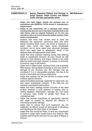 STW 44/3/3
Annex, page 196
I:STW443-3.doc
COMPETENCE 2.2 Assess Reported Defects and Damage to
Cargo Spaces, Hatch Covers and Ballast
Tanks and take appropriate action
IMO Reference
holds, the hold bilges should be pumped out, in
accordance with MARPOL 73/78, Annex V, maintaining a
proper record
 states as per researches, for a capesize bulk carrier
carrying coal and iron ore it has been recorded that a hull
web frame, with an original thickness of 10 mm can
corrode to only 3 to 5 mm along the bottom portion of the
hold in a short period
 explains that since bulk carriers tend to have low
freeboard the uppermost continuous deck and other
fittings including hatch covers are prone to exposure to
green seas, which may again cause accelerated
corrosion, and in some cases even structural damages
which may again lead to catastrophic result, if not
detected early and appropriate action taken
 states that since improper cleaning during hold cleaning
leads to accelerated corrosion all crew should be well
trained for hold cleaning, and proper checks to be made
after the holds have been cleaned, to ensure no remnants
of previous cargo is left behind
 states that in ballast holds, sloshing forces due to partially
filled spaces, during ballast exchange at sea may result in
damage to the structure and this damage may go
unnoticed if it is in inaccessible positions, this has to be
prone in mind while carrying out inspections
 states that coatings are the first barriers to protect metal
surfaces against corrosion
 states that ballast exchange, especially for cargo hold, can
also cause accelerated corrosion, if the hold has any
exposed, unprotected steel surface
 states that intact coatings prevent corrosion of the steel
surface, however a local absence of coating (due to
coating depletion, deterioration, damage, etc.) can result
in corrosion rates similar or greater than those of
unprotected steel
 states that periodic inspections at appropriate intervals
and repair of coating as required are effective in
minimizing corrosion damage
 states that to ensure that such exposures are not
neglected, all officers should be well trained in identifying
and reporting to the chief officer or the Master
 states that care should be taken, to tend any unprotected
surfaces in cargo holds caused due to any reasons, after
carefully examining the structure for any signs of fatigue or
fracture
 