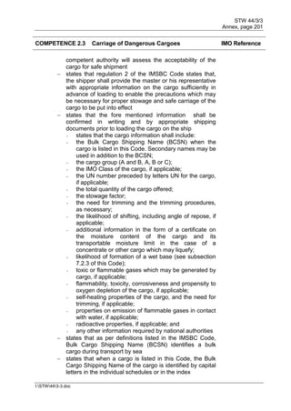 STW 44/3/3
Annex, page 201
I:STW443-3.doc
COMPETENCE 2.3 Carriage of Dangerous Cargoes IMO Reference
competent authority will assess the acceptability of the
cargo for safe shipment
 states that regulation 2 of the IMSBC Code states that,
the shipper shall provide the master or his representative
with appropriate information on the cargo sufficiently in
advance of loading to enable the precautions which may
be necessary for proper stowage and safe carriage of the
cargo to be put into effect
 states that the fore mentioned information shall be
confirmed in writing and by appropriate shipping
documents prior to loading the cargo on the ship
- states that the cargo information shall include:
- the Bulk Cargo Shipping Name (BCSN) when the
cargo is listed in this Code. Secondary names may be
used in addition to the BCSN;
- the cargo group (A and B, A, B or C);
- the IMO Class of the cargo, if applicable;
- the UN number preceded by letters UN for the cargo,
if applicable;
- the total quantity of the cargo offered;
- the stowage factor;
- the need for trimming and the trimming procedures,
as necessary;
- the likelihood of shifting, including angle of repose, if
applicable;
- additional information in the form of a certificate on
the moisture content of the cargo and its
transportable moisture limit in the case of a
concentrate or other cargo which may liquefy;
- likelihood of formation of a wet base (see subsection
7.2.3 of this Code);
- toxic or flammable gases which may be generated by
cargo, if applicable;
- flammability, toxicity, corrosiveness and propensity to
oxygen depletion of the cargo, if applicable;
- self-heating properties of the cargo, and the need for
trimming, if applicable;
- properties on emission of flammable gases in contact
with water, if applicable;
- radioactive properties, if applicable; and
- any other information required by national authorities
 states that as per definitions listed in the IMSBC Code,
Bulk Cargo Shipping Name (BCSN) identifies a bulk
cargo during transport by sea
 states that when a cargo is listed in this Code, the Bulk
Cargo Shipping Name of the cargo is identified by capital
letters in the individual schedules or in the index
 