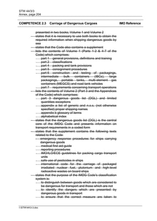 STW 44/3/3
Annex, page 204
I:STW443-3.doc
COMPETENCE 2.3 Carriage of Dangerous Cargoes IMO Reference
presented in two books; Volume 1 and Volume 2
 states that it is necessary to use both books to obtain the
required information when shipping dangerous goods by
sea
 states that the Code also contains a supplement
 lists the contents of Volume 1 (Parts 1-2 & 4-7 of the
Code) which comprises:
- part 1 general provisions, definitions and training
- part 2 classifications
- part 4 packing and tank provisions
- part 5 consignment procedures
- part 6 construction and testing of packagings,
intermediate bulk containers (IBCs), large
packagings, portable tanks, multi-element gas
containers (MEGCS) and road tank vehicles
- part 7 requirements concerning transport operations
- lists the contents of Volume 2 (Part 3 and the Appendices
of the Code) which comprises:
- part 3 dangerous goods list (DGL) and limited
quantities exceptions
- appendix a list of generic and n.o.s. (not otherwise
specified) proper shipping names
- appendix b glossary of terms
- alphabetical index
 states that the dangerous goods list (DGL) is the central
core of the IMDG Code and presents information on
transport requirements in a coded form
 states that the supplement contains the following texts
related to the Code:
- emergency response procedures for ships carrying
dangerous goods
- medical first aid guide
- reporting procedures
- IMO/ILO/ECE guidelines for packing cargo transport
units
- safe use of pesticides in ships
- international code for the carriage of packaged
irradiated nuclear fuel, plutonium and high-level
radioactive wastes on board ships
 states that the purpose of the IMDG Code's classification
system is:
- to distinguish between goods which are considered to
be dangerous for transport and those which are not
- to identify the dangers which are presented by
dangerous goods in transport
- to ensure that the correct measure are taken to
 