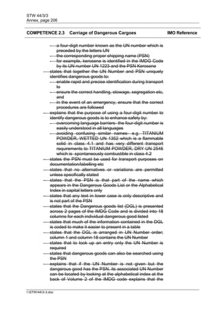 STW 44/3/3
Annex, page 206
I:STW443-3.doc
COMPETENCE 2.3 Carriage of Dangerous Cargoes IMO Reference
- a four-digit number known as the UN number which is
preceded by the letters UN
- the corresponding proper shipping name (PSN)
- for example, kerosene is identified in the IMDG Code
by its UN number UN 1223 and the PSN Kerosene
 states that together the UN Number and PSN uniquely
identifies dangerous goods to:
- enable rapid and precise identification during transport
to
- ensure the correct handling, stowage, segregation etc,
and
- in the event of an emergency, ensure that the correct
procedures are followed
 explains that the purpose of using a four-digit number to
identify dangerous goods is to enhance safety by:
- overcoming language barriers- the four-digit number is
easily understood in all languages
- avoiding confusing similar names- e.g. TITANIUM
POWDER, WETTED UN 1352 which is a flammable
solid in class 4.1 and has very different transport
requirements to TITANIUM POWDER, DRY UN 2546
which is spontaneously combustible in class 4.2
 states the PSN must be used for transport purposes on
documentation/labelling etc
 states that no alternatives or variations are permitted
unless specifically stated
 states that the PSN is that part of the name which
appears in the Dangerous Goods List or the Alphabetical
Index in capital letters only
 states that any text in lower case is only descriptive and
is not part of the PSN
 states that the Dangerous goods list (DGL) is presented
across 2 pages of the IMDG Code and is divided into 18
columns for each individual dangerous good listed
 states that much of the information contained in the DGL
is coded to make it easier to present in a table
 states that the DGL is arranged in UN Number order;
column 1 and column 18 contains the UN Number
 states that to look up an entry only the UN Number is
required
 states that dangerous goods can also be searched using
the PSN
 explains that if the UN Number is not given but the
dangerous good has the PSN, its associated UN Number
can be located by looking at the alphabetical index at the
back of Volume 2 of the IMDG code explains that the
 