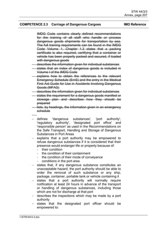 STW 44/3/3
Annex, page 207
I:STW443-3.doc
COMPETENCE 2.3 Carriage of Dangerous Cargoes IMO Reference
IMDG Code contains clearly defined recommendations
for the training of all staff who handle or process
dangerous goods shipments for transportation by sea.
The full training requirements can be found in the IMDG
Code Volume 1, Chapter 1.3 states that a packing
certificate is also required, certifying that a container or
vehicle has been properly packed and secured, if loaded
with dangerous goods
 describes the information given for individual substances
 states that an index of dangerous goods is included in
Volume I of the IMDG Code
 explains how to obtain the references to the relevant
Emergency Schedule (EmS) and the entry in the Medical
First Aid Guide for Use in Accidents Involving Dangerous
Goods (MFAG)
 describes the information given for individual substances
 states the requirement for a dangerous goods manifest or
stowage plan and describes how they should be
prepared
 lists, by headings, the information given in an emergency
schedule

 defines 'dangerous substances', 'port authority',
'regulatory authority', 'designated port office' and
'responsible person' as used in the Recommendations on
the Safe Transport, Handling and Storage of Dangerous
Substances in Port Areas
 explains that a port authority may be empowered to
refuse dangerous substances if it is considered that their
presence would endanger life or property because of:
- their condition
- the condition of their containment
- the condition of their mode of conveyance
- conditions in the port area
 states that, if any dangerous substance constitutes an
unacceptable hazard, the port authority should be able to
order the removal of such substance or any ship,
package, container, portable tank or vehicle containing it
 states that a port authority will normally require
notification at least 24 hours in advance of the transport
or handling of dangerous substances, including those
which are not for discharge at that port
 describes the inspections which may be made by a port
authority
 states that the designated port officer should be
empowered to:
 