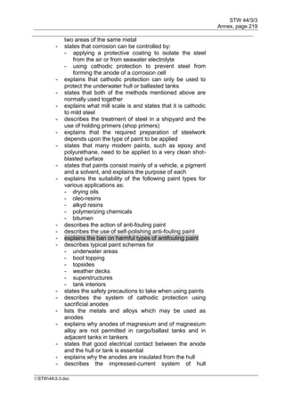 STW 44/3/3
Annex, page 219
I:STW443-3.doc
two areas of the same metal
- states that corrosion can be controlled by:
- applying a protective coating to isolate the steel
from the air or from seawater electrolyte
- using cathodic protection to prevent steel from
forming the anode of a corrosion cell
- explains that cathodic protection can only be used to
protect the underwater hull or ballasted tanks
- states that both of the methods mentioned above are
normally used together
- explains what mill scale is and states that it is cathodic
to mild steel
- describes the treatment of steel in a shipyard and the
use of holding primers (shop primers)
- explains that the required preparation of steelwork
depends upon the type of paint to be applied
- states that many modem paints, such as epoxy and
polyurethane, need to be applied to a very clean shot-
blasted surface
- states that paints consist mainly of a vehicle, a pigment
and a solvent, and explains the purpose of each
- explains the suitability of the following paint types for
various applications as:
- drying oils
- oleo-resins
- alkyd resins
- polymerizing chemicals
- bitumen
- describes the action of anti-fouling paint
- describes the use of self-polishing anti-fouling paint
- explains the ban on harmful types of antifouling paint
- describes typical paint schemes for
- underwater areas
- boot topping
- topsides
- weather decks
- superstructures
- tank interiors
- states the safety precautions to take when using paints
- describes the system of cathodic protection using
sacrificial anodes
- lists the metals and alloys which may be used as
anodes
- explains why anodes of magnesium and of magnesium
alloy are not permitted in cargo/ballast tanks and in
adjacent tanks in tankers
- states that good electrical contact between the anode
and the hull or tank is essential
- explains why the anodes are insulated from the hull
- describes the impressed-current system of hull
 