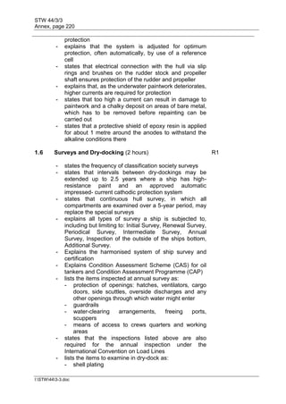 STW 44/3/3
Annex, page 220
I:STW443-3.doc
protection
- explains that the system is adjusted for optimum
protection, often automatically, by use of a reference
cell
- states that electrical connection with the hull via slip
rings and brushes on the rudder stock and propeller
shaft ensures protection of the rudder and propeller
- explains that, as the underwater paintwork deteriorates,
higher currents are required for protection
- states that too high a current can result in damage to
paintwork and a chalky deposit on areas of bare metal,
which has to be removed before repainting can be
carried out
- states that a protective shield of epoxy resin is applied
for about 1 metre around the anodes to withstand the
alkaline conditions there
1.6 Surveys and Dry-docking (2 hours) R1
- states the frequency of classification society surveys
- states that intervals between dry-dockings may be
extended up to 2.5 years where a ship has high-
resistance paint and an approved automatic
impressed- current cathodic protection system
- states that continuous hull survey, in which all
compartments are examined over a 5-year period, may
replace the special surveys
- explains all types of survey a ship is subjected to,
including but limiting to: Initial Survey, Renewal Survey,
Periodical Survey, Intermediate Survey, Annual
Survey, Inspection of the outside of the ships bottom,
Additional Survey.
- Explains the harmonised system of ship survey and
certification
- Explains Condition Assessment Scheme (CAS) for oil
tankers and Condition Assessment Programme (CAP)
- lists the items inspected at annual survey as:
- protection of openings: hatches, ventilators, cargo
doors, side scuttles, overside discharges and any
other openings through which water might enter
- guardrails
- water-clearing arrangements, freeing ports,
scuppers
- means of access to crews quarters and working
areas
- states that the inspections listed above are also
required for the annual inspection under the
International Convention on Load Lines
- lists the items to examine in dry-dock as:
- shell plating
 
