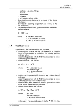 STW 44/3/3
Annex, page 221
I:STW443-3.doc
- cathodic protection fittings
- rudder
- stem frame
- propeller
- anchors and chain cable
- describes the examinations to be made of the items
listed above
- describes the cleaning, preparation and painting of the
hull in dry-dock
- calculates paint quantities, given the formula for wetted
surface area as:
S = 2.58 √ ∆ L
where S = surface area in m2
∆ = displacement in tonnes
L = length of ship in metres
1.7 Stability (83 hours)
Approximate Calculation of Areas and Volumes
- states the trapezoidal rule for the area under a curve in
terms of the number of ordinates, the interval and the
ordinate values
- uses the trapezoidal rule to find the area under a curve
defined by given ordinates
- states Simpson's first rule as
A= h (y1 + 4y2 + y3) / 3
where: A = area under curve
h = interval length
y1, y2, y3 are ordinates
- writes down the repeated first rule for any odd number of
ordinates
- uses Simpson's first rule to find the area under a curve
defined by an odd number of ordinates
- states that the area is exact for a linear, quadratic or cubic
curve but an approximation otherwise
- states, Simpson's second rule as
A = 3h (y1 + 3y2 + 3y3+ y4) / 8
where: A = area
h = interval length
y1, y2, y3, y4 are ordinates
- writes down the repeated second rule for 7, 10, 13, etc.,
 
