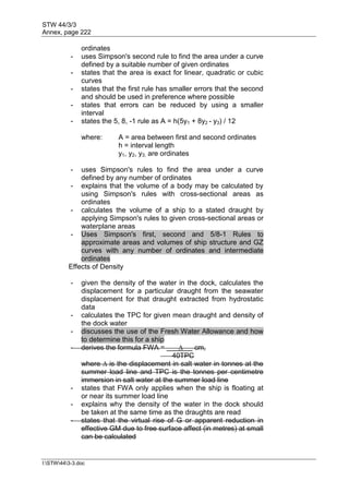 STW 44/3/3
Annex, page 222
I:STW443-3.doc
ordinates
- uses Simpson's second rule to find the area under a curve
defined by a suitable number of given ordinates
- states that the area is exact for linear, quadratic or cubic
curves
- states that the first rule has smaller errors that the second
and should be used in preference where possible
- states that errors can be reduced by using a smaller
interval
- states the 5, 8, -1 rule as A = h(5y1 + 8y2 - y3) / 12
where: A = area between first and second ordinates
h = interval length
y1, y2, y3, are ordinates
- uses Simpson's rules to find the area under a curve
defined by any number of ordinates
- explains that the volume of a body may be calculated by
using Simpson's rules with cross-sectional areas as
ordinates
- calculates the volume of a ship to a stated draught by
applying Simpson's rules to given cross-sectional areas or
waterplane areas
- Uses Simpson's first, second and 5/8-1 Rules to
approximate areas and volumes of ship structure and GZ
curves with any number of ordinates and intermediate
ordinates
Effects of Density
- given the density of the water in the dock, calculates the
displacement for a particular draught from the seawater
displacement for that draught extracted from hydrostatic
data
- calculates the TPC for given mean draught and density of
the dock water
- discusses the use of the Fresh Water Allowance and how
to determine this for a ship
- derives the formula FWA = ∆ cm,
40TPC
where ∆ is the displacement in salt water in tonnes at the
summer load line and TPC is the tonnes per centimetre
immersion in salt water at the summer load line
- states that FWA only applies when the ship is floating at
or near its summer load line
- explains why the density of the water in the dock should
be taken at the same time as the draughts are read
- states that the virtual rise of G or apparent reduction in
effective GM due to free surface affect (in metres) at small
can be calculated
 