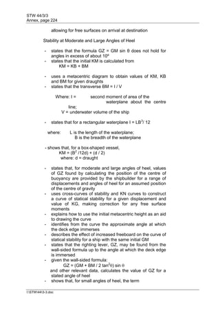 STW 44/3/3
Annex, page 224
I:STW443-3.doc
allowing for free surfaces on arrival at destination
Stability at Moderate and Large Angles of Heel
- states that the formula GZ = GM sin θ does not hold for
angles in excess of about 10º
- states that the initial KM is calculated from
KM = KB + BM
- uses a metacentric diagram to obtain values of KM, KB
and BM for given draughts
- states that the transverse BM = I / V
Where: I = second moment of area of the
waterplane about the centre
line;
V = underwater volume of the ship
- states that for a rectangular waterplane I = LB3
/ 12
where: L is the length of the waterplane;
B is the breadth of the waterplane
- shows that, for a box-shaped vessel,
KM = (B2
/12d) + (d / 2)
where: d = draught
- states that, for moderate and large angles of heel, values
of GZ found by calculating the position of the centre of
buoyancy are provided by the shipbuilder for a range of
displacements and angles of heel for an assumed position
of the centre of gravity
- uses cross-curves of stability and KN curves to construct
a curve of statical stability for a given displacement and
value of KG, making correction for any free surface
moments
- explains how to use the initial metacentric height as an aid
to drawing the curve
- identifies from the curve the approximate angle at which
the deck edge immerses
- describes the effect of increased freeboard on the curve of
statical stability for a ship with the same initial GM
- states that the righting lever, GZ, may be found from the
wall-sided formula up to the angle at which the deck edge
is immersed
- given the wall-sided formula:
GZ = (GM + BM / 2 tan2
) sin 
and other relevant data, calculates the value of GZ for a
stated angle of heel
- shows that, for small angles of heel, the term
 