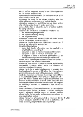 STW 44/3/3
Annex, page 225
I:STW443-3.doc
BM / 2 tan2
 is negligible, leading to the usual expression
for GZ at small angles of heel
- uses the wall-sided formula for calculating the angle of loll
of an initially unstable ship
- compares the result in the above objective with that
obtained by connecting a curve of statical stability
- states that cross-curves and KN curves are drawn for the
ship with its centre of gravity on the centre line
- demonstrates how to adjust the curve of statical stability
for a ship with a list
- describes the effect when heeled to the listed side on:
- the maximum righting moment
- the angle of vanishing stability
- the range of stability
- states that cross-curves and KN curves are drawn for the
ship at the designed trim when upright
- states that righting levers may differ from those shown if
the ship has a large trim when upright
- Simplified Stability Data
- states that stability information may be supplied in a
simplified form, consisting of:
- a diagram or table of maximum deadweight moment
- a diagram or table of minimum permissible GM
- a diagram or table of maximum permissible KG all
related to the displacement or draught in salt water
- states that a deadweight moment is mass in tonnes X
vertical height of the mass above the keel
- states that free surface moments are to be added to the
deadweight moments when using the diagram of
maximum deadweight moment
- states that if, for a stated displacement or draught, the
total deadweight moment or KG is less than the maximum
permissible value, the ship will have adequate stability
- reads the maximum permissible deadweight moment from
a curve of deadweight moment for a given displacement
- given the masses loaded, their heights above the keel and
the free surface moments of slack tanks, calculates the
deadweight moment and uses the result with the diagram
of deadweight moment to determine if the stability is
adequate
- uses the diagram of deadweight moment to calculate the
maximum mass that can be loaded in a given position to
ensure adequate stability during a voyage, making
allowance for the fuel, water and stores consumed and for
any resulting free surface
- states that curves of maximum KG or minimum GM to
ensure adequate stability in the event of partial loss of
intact buoyancy are provided in passenger ships
R1, R2
 