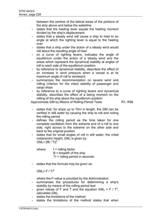 STW 44/3/3
Annex, page 228
I:STW443-3.doc
between the centres of the lateral areas of the portions of
the ship above and below the waterline
- states that the heeling lever equals the heeling moment
divided by the ship's displacement
- states that a steady wind will cause a ship to heel to an
angle at which the righting lever is equal to the heeling
over
- states that a ship under the action of a steady wind would
roll about the resulting angle of heel
- on a curve of righting levers, indicates the angle of
equilibrium under the action of a steady wind and the
areas which represent the dynamical stability at angles of
roll to each side of the equilibrium position
- by reference to dynamical stability, describes the effect of
an increase in wind pressure when a vessel is at its
maximum angle of roll to windward
- summarizes the recommendation on severe wind and
rolling criterion for the intact stability of passenger and
cargo ships
- by reference to a curve of righting levers and dynamical
stability, describes the effect of a listing moment on the
rolling of the ship about the equilibrium position
Approximate GM by Means of Rolling Period Tests R1, R96
- states that, for ships up to 70m in length, the GM can be
verified in still water by causing the ship to roll and noting
the rolling period
- defines the rolling period as the time taken for one
complete oscillation from the extreme end of a roll to one
side, right across to the extreme on the other side and
back to the original position
- states that for small angles of roll in still water, the initial
metacentric height, GMo is given by:
GMo= [fB / Tr]2
where: f = rolling factor
B = breadth of the ship
Tr = rolling period in seconds
- states that the formula may be given as:
GMo= F / Tr2
where the F-value is provided by the Administration
- summarizes the procedures for determining a ship's
stability by means of the rolling period test
- given values of F and T and the equation GMo = F / T2
,
calculates GMo
- states the limitations of the method
- states the limitations of the method states that when
 