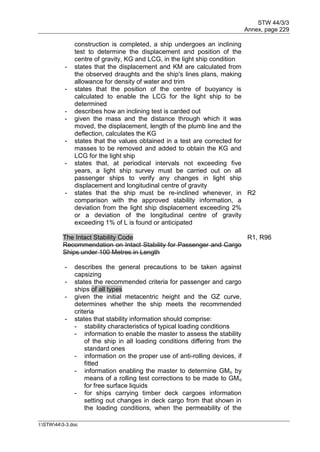 STW 44/3/3
Annex, page 229
I:STW443-3.doc
construction is completed, a ship undergoes an inclining
test to determine the displacement and position of the
centre of gravity, KG and LCG, in the light ship condition
- states that the displacement and KM are calculated from
the observed draughts and the ship's lines plans, making
allowance for density of water and trim
- states that the position of the centre of buoyancy is
calculated to enable the LCG for the light ship to be
determined
- describes how an inclining test is carded out
- given the mass and the distance through which it was
moved, the displacement, length of the plumb line and the
deflection, calculates the KG
- states that the values obtained in a test are corrected for
masses to be removed and added to obtain the KG and
LCG for the light ship
- states that, at periodical intervals not exceeding five
years, a light ship survey must be carried out on all
passenger ships to verify any changes in light ship
displacement and longitudinal centre of gravity
- states that the ship must be re-inclined whenever, in
comparison with the approved stability information, a
deviation from the light ship displacement exceeding 2%
or a deviation of the longitudinal centre of gravity
exceeding 1% of L is found or anticipated
R2
The Intact Stability Code
Recommendation on Intact Stability for Passenger and Cargo
Ships under 100 Metres in Length
R1, R96
- describes the general precautions to be taken against
capsizing
- states the recommended criteria for passenger and cargo
ships of all types
- given the initial metacentric height and the GZ curve,
determines whether the ship meets the recommended
criteria
- states that stability information should comprise:
- stability characteristics of typical loading conditions
- information to enable the master to assess the stability
of the ship in all loading conditions differing from the
standard ones
- information on the proper use of anti-rolling devices, if
fitted
- information enabling the master to determine GMo by
means of a rolling test corrections to be made to GMo
for free surface liquids
- for ships carrying timber deck cargoes information
setting out changes in deck cargo from that shown in
the loading conditions, when the permeability of the
 