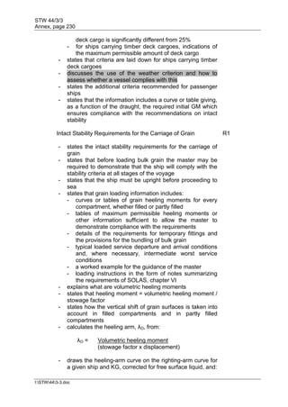 STW 44/3/3
Annex, page 230
I:STW443-3.doc
deck cargo is significantly different from 25%
- for ships carrying timber deck cargoes, indications of
the maximum permissible amount of deck cargo
- states that criteria are laid down for ships carrying timber
deck cargoes
- discusses the use of the weather criterion and how to
assess whether a vessel complies with this
- states the additional criteria recommended for passenger
ships
- states that the information includes a curve or table giving,
as a function of the draught, the required initial GM which
ensures compliance with the recommendations on intact
stability
Intact Stability Requirements for the Carriage of Grain R1
- states the intact stability requirements for the carriage of
grain
- states that before loading bulk grain the master may be
required to demonstrate that the ship will comply with the
stability criteria at all stages of the voyage
- states that the ship must be upright before proceeding to
sea
- states that grain loading information includes:
- curves or tables of grain heeling moments for every
compartment, whether filled or partly filled
- tables of maximum permissible heeling moments or
other information sufficient to allow the master to
demonstrate compliance with the requirements
- details of the requirements for temporary fittings and
the provisions for the bundling of bulk grain
- typical loaded service departure and arrival conditions
and, where necessary, intermediate worst service
conditions
- a worked example for the guidance of the master
- loading instructions in the form of notes summarizing
the requirements of SOLAS, chapter VI
- explains what are volumetric heeling moments
- states that heeling moment = volumetric heeling moment /
stowage factor
- states how the vertical shift of grain surfaces is taken into
account in filled compartments and in partly filled
compartments
- calculates the heeling arm, λO, from:
λO = Volumetric heeling moment
(stowage factor x displacement)
- draws the heeling-arm curve on the righting-arm curve for
a given ship and KG, corrected for free surface liquid, and:
 