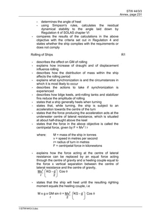 STW 44/3/3
Annex, page 231
I:STW443-3.doc
- determines the angle of heel
- using Simpson's rules, calculates the residual
dynamical stability to the angle laid down by
Regulation 4 of SOLAS chapter VI
- compares the results of the calculations in the above
objective with the criteria set out in Regulation 4 and
states whether the ship complies with the requirements or
does not comply
Rolling of Ships R1
- describes the effect on GM of rolling
- explains how increase of draught and of displacement
influence rolling
- describes how the distribution of mass within the ship
affects the rolling period
- explains what synchronization is and the circumstances in
which it is most likely to occur
- describes the actions to take if synchronization is
experienced
- describes how bilge keels, anti-rolling tanks and stabilizer
fins reduce the amplitude of rolling
- states that a ship generally heels when turning
- states that, while turning, the ship is subject to an
acceleration towards the centre of the turn
- states that the force producing the acceleration acts at the
underwater centre of lateral resistance, which is situated
at about half-draught above the keel
- states that the force in the above objective is called the
centripetal force, given by F = Mv2
/ r
where: M = mass of the ship in tonnes
v = speed in metres per second
r= radius of turn in metres
F = centripetal force in kilonewtons
- explains how the force acting at the centre of lateral
resistance can be replaced by an equal force acting
through the centre of gravity and a heeling couple equal to
the force x vertical separation between the centre of
lateral resistance and the centre of gravity,
Mv2
KG - d Cos 
r 2
- states that the ship will heel until the resulting righting
moment equals the heeling couple, i.e
M x g x GM sin  = Mv2
KG - d Cos 
r 2
 