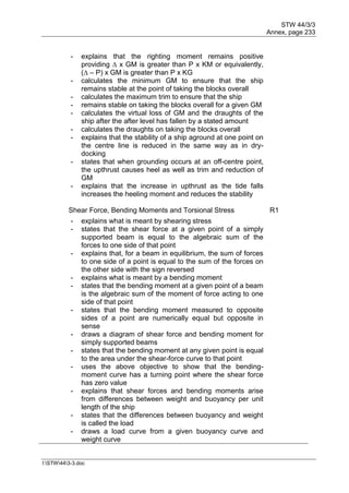 STW 44/3/3
Annex, page 233
I:STW443-3.doc
- explains that the righting moment remains positive
providing ∆ x GM is greater than P x KM or equivalently,
(∆ – P) x GM is greater than P x KG
- calculates the minimum GM to ensure that the ship
remains stable at the point of taking the blocks overall
- calculates the maximum trim to ensure that the ship
- remains stable on taking the blocks overall for a given GM
- calculates the virtual loss of GM and the draughts of the
ship after the after level has fallen by a stated amount
- calculates the draughts on taking the blocks overall
- explains that the stability of a ship aground at one point on
the centre line is reduced in the same way as in dry-
docking
- states that when grounding occurs at an off-centre point,
the upthrust causes heel as well as trim and reduction of
GM
- explains that the increase in upthrust as the tide falls
increases the heeling moment and reduces the stability
Shear Force, Bending Moments and Torsional Stress R1
- explains what is meant by shearing stress
- states that the shear force at a given point of a simply
supported beam is equal to the algebraic sum of the
forces to one side of that point
- explains that, for a beam in equilibrium, the sum of forces
to one side of a point is equal to the sum of the forces on
the other side with the sign reversed
- explains what is meant by a bending moment
- states that the bending moment at a given point of a beam
is the algebraic sum of the moment of force acting to one
side of that point
- states that the bending moment measured to opposite
sides of a point are numerically equal but opposite in
sense
- draws a diagram of shear force and bending moment for
simply supported beams
- states that the bending moment at any given point is equal
to the area under the shear-force curve to that point
- uses the above objective to show that the bending-
moment curve has a turning point where the shear force
has zero value
- explains that shear forces and bending moments arise
from differences between weight and buoyancy per unit
length of the ship
- states that the differences between buoyancy and weight
is called the load
- draws a load curve from a given buoyancy curve and
weight curve
 
