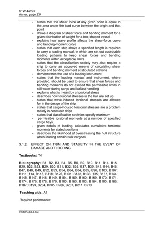 STW 44/3/3
Annex, page 234
I:STW443-3.doc
- states that the shear force at any given point is equal to
the area under the load curve between the origin and that
point
- draws a diagram of shear force and bending moment for a
given distribution of weight for a box-shaped vessel
- explains how wave profile affects the shear-force curve
and bending-moment curve
- states that each ship above a specified length is required
to carry a loading manual, in which are set out acceptable
loading patterns to keep shear forces and bending
moments within acceptable limits
- states that the classification society may also require a
ship to carry an approved means of calculating shear
forces and bending moment at stipulated stations
- demonstrates the use of a loading instrument
- states that the loading manual and instrument, where
provided, should be used to ensure that shear forces and
bending moments do not exceed the permissible limits in
still water during cargo and ballast handling
- explains what is meant by a torsional stress
- describes how torsional stresses in the hull are set up
- states that wave-induced torsional stresses are allowed
for in the design of the ship
- states that cargo-induced torsional stresses are a problem
mainly in container ships
- states that classification societies specify maximum
- permissible torsional moments at a number of specified
cargo bays
- given details of loading, calculates cumulative torsional
moments for stated positions
- describes the likelihood of overstressing the hull structure
when loading certain bulk cargoes
3.1.2 EFFECT ON TRIM AND STABILITY IN THE EVENT OF
DAMAGE AND FLOODING
Textbooks: T4
Bibliography: B1, B2, B3, B4, B5, B6, B9, B10, B11, B14, B15,
B20, B22, B23, B29, B30, B31, B32, B35, B37, B39, B43, B44, B46,
B47, B48, B49, B52, B53, B54, B64, B84, B85, B96, B103, B107,
B111, 114, B115, B118, B126, B131, B132, B133, 135, B137, B144,
B145, B147, B148, B149, B154, B159, B160, B169, B170, B171,
B174, B176, B178, B179, B180, B180, B183, B184, B185, B186,
B187, B199, B204, B205, B206, B207, B211, B213
Teaching aids: A1
Required performance:
 