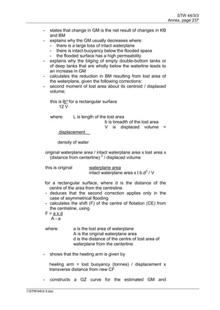 STW 44/3/3
Annex, page 237
I:STW443-3.doc
- states that change in GM is the net result of changes in KB
and BM
- explains why the GM usually decreases where:
- there is a large loss of intact waterplane
- there is intact buoyancy below the flooded space
- the flooded surface has a high permeability
- explains why the bilging of empty double-bottom tanks or
of deep tanks that are wholly below the waterline leads to
an increase in GM
- calculates the reduction in BM resulting from lost area of
the waterplane, given the following corrections:
- second moment of lost area about its centroid / displaced
volume;
this is lb³ for a rectangular surface
12 V
where: L is length of the lost area
b is breadth of the lost area
V is displaced volume =
displacement__
density of water
original waterplane area / intact waterplane area x lost area x
(distance from centerline) 2
/ displaced volume
this is original waterplane area
intact waterplane area x l.b.d2
/ V
for a rectangular surface, where d is the distance of the
centre of the area from the centreline
- deduces that the second correction applies only in the
case of asymmetrical flooding
- calculates the shift (F) of the centre of flotation (CE) from
the centreline, using
F = a x d
A - a
where: a is the lost area of waterplane
A is the original waterplane area
d is the distance of the centre of lost area of
waterplane from the centerline
- shows that the heeling arm is given by
heeling arm = lost buoyancy (tonnes) / displacement x
transverse distance from new CF
- constructs a GZ curve for the estimated GM and
 