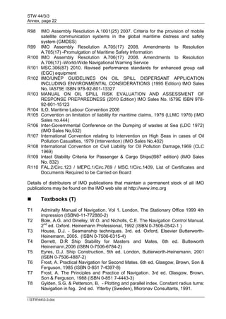 STW 44/3/3
Annex, page 22
I:STW443-3.doc
R98 IMO Assembly Resolution A.1001(25) 2007. Criteria for the provision of mobile
satellite communication systems in the global maritime distress and safety
system (GMDSS)
R99 IMO Assembly Resolution A.705(17) 2008. Amendments to Resolution
A.705(17) -Promulgation of Maritime Safety Information
R100 IMO Assembly Resolution A.706(17) 2008. Amendments to Resolution
A.706(17) -World-Wide Navigational Warning Service
R101 MSC.306(87) 2010. Revised performance standards for enhanced group call
(EGC) equipment
R102 IMO/UNEP GUIDELINES ON OIL SPILL DISPERSANT APPLICATION
INCLUDING ENVIRONMENTAL CONSIDERATIONS (1995 Edition) IMO Sales
No. IA575E ISBN 978-92-801-13327
R103 MANUAL ON OIL SPILL RISK EVALUATION AND ASSESSMENT OF
RESPONSE PREPAREDNESS (2010 Edition) IMO Sales No. I579E ISBN 978-
92-801-15123
R104 ILO, Maritime Labour Convention 2006
R105 Convention on limitation of liability for maritime claims, 1976 (LLMC 1976) (IMO
Sales no.444)
R106 Inter-Governmental Conference on the Dumping of wastes at Sea (LDC 1972)
(IMO Sales No,532)
R107 International Convention relating to Intervention on High Seas in cases of Oil
Pollution Casualties, 1979 (Intervention) (IMO Sales No.402)
R108 International Convention on Civil Liability for Oil Pollution Damage,1969 (CLC
1969)
R109 Intact Stability Criteria for Passenger & Cargo Ships(l987 edition) (IMO Sales
No. 832)
R110 FAL.2/Circ.123 / MEPC.1/Circ.769 / MSC.1/Circ.1409, List of Certificates and
Documents Required to be Carried on Board
Details of distributors of IMO publications that maintain a permanent stock of all IMO
publications may be found on the IMO web site at http://www.imo.org
 Textbooks (T)
T1 Admiralty Manual of Navigation. Vol 1. London, The Stationary Office 1999 4th
impression (ISBN0-11-772880-2)
T2 Bole, A.G. and Dineley, W.O. and Nicholls, C.E. The Navigation Control Manual.
2nd
ed. Oxford. Heinemann Professional, 1992 (ISBN 0-7506-0542-1 )
T3 House, D.J. - Seamanship techniques. 3rd. ed. Oxford, Elsevier Butterworth-
Heinemann, 2005. (ISBN 0-7506-6315-4)
T4 Derrett, D.R Ship Stability for Masters and Mates, 6th ed. Butteworth
Heinemann,2006 (ISBN 0-7506-6784-2)
T5 Eyres, D.J. Ship Construction, 5th ed. London, Butterworth-Heinemann, 2001
(ISBN 0-7506-4887-2)
T6 Frost, A. Practical Navigation for Second Mates. 6th ed. Glasgow, Brown, Son &
Ferguson, 1985 (ISBN 0-851 7-4397-8)
T7 Frost, A. The Principles and Practice of Navigation. 3rd ed. Glasgow, Brown,
Son & Ferguson, 1988 (ISBN 0-851 7-4443-3)
T8 Gylden, S.G. & Petterson, B. - Plotting and parallel index. Constant radius turns:
Navigation in fog. 2nd ed. Ytterby (Sweden), Micronav Consultants, 1991.
 