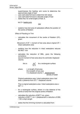 STW 44/3/3
Annex, page 238
I:STW443-3.doc
superimposes the heeling- arm curve to determine the
approximate angle of heel
- uses wall sided formula to determine GZ values
- uses wall sided formula to calculate angle of heel
- states that, for small angles of heel, θ,
tan θ = heeling arm
GM
- explains how lost area of waterplane affects the position of
the centre of flotation
Effect of Flooding on Trim
- calculates the movement of the centre of flotation (CF),
given:
Movement of CF = moment of lost area about original CF /
intact waterplane area
- explains how the reduction in intact waterplane reduces
the MCT 1cm
- calculates the reduction of BML, given the following
corrections:
second moment of lost area about its centroids/ displaced
volume;
this is bL3
for a rectangular surface
12 V
where: L is length of lost area
B is breadth of lost area
V is displaced volume = displacement
density of water
Original waterplane area / intact waterplane area x lost
area x (distance from CF) 2
/ displaced volume
This is original waterplane area / intact waterplane area x
bld2
/ v
- for a rectangular surface, where d is the distance of the
centre of area from the original centre of flotation
- calculates the reduction of MCT 1cm, given,
reduction of MCT 1 cm = (displacement x reduction of GM)
/ 100 x ship's length
- states that the trimming moment is calculated from:
 