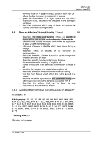 STW 44/3/3
Annex, page 239
I:STW443-3.doc
trimming moment = lost buoyancy x distance from new CF
where the lost buoyancy is measured in tonnes
- given the dimensions of a bilged space and the ship's
hydrostatic data, calculates the draughts in the damaged
condition
- describes measures which may be taken to improve the
stability or trim of a damaged ship
2.2 Theories Affecting Trim and Stability (2 hours) R1
- describes the static and dynamic effects on stability of
liquids with a free surface centre of gravity of slack tanks
- identifies free surface moments and shows its application
to dead-weight moment curves
- interprets changes in stability which take place during a
voyage
- describes effect on stability of ice formation on
superstructure
- describes the effect of water absorption by deck cargo and
retention of water on deck
- describes stability requirements for dry docking
- demonstrates understanding of angle of loll
- states precautions to be observed in correction of angle of
loll
- explains the dangers to a vessel at an angle of loll
- describes effects of wind and waves on ships stability
- lists the main factors which affect the rolling period of a
vessel
- explains the terms synchronous and parametric rolling and
pitching and describes the dangers associated with it
- describes the actions that can be taken to stop
synchronous and parametric effects
3.1.3 IMO RECOMMENDATIONS CONCERNING SHIP STABILITY
Textbooks: T4
Bibliography: B1, B2, B3, B4, B5, B6, B9, B10, B11, B14, B15,
B20, B22, B23, B29, B30, B31, B32, B35, B37, B39, B43, B44, B46,
B47, B48, B49, B52, B53, B54, B64, B84, B85, B96, B103, B107,
B111, 114, B115, B118, B126, B131, B132, B133, 135, B137, B144,
B145, B147, B148, B149, B154, B159, B160, B169, B170, B171,
B174
Teaching aids: A1
Required performance:
 