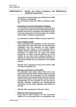 STW 44/3/3
Annex, page 242
I:STW443-3.doc
COMPETENCE 3.2 Monitor and Control Compliance with
Legislative requirements
IMO Reference
Convention or the Convention as modified by the 1988
LL Protocol, as appropriate.
(LL Convention, article 16; 1988 LL Protocol, article
18)
- International Load Line Exemption Certificate
An International Load Line Exemption Certificate is to
be issued to any ship to which an exemption has been
granted under and in accordance with article 6 of the
Load Line Convention or the Convention as modified
by the 1988 LL Protocol, as appropriate.
(LL Convention, article 6; 1988 LL Protocol, article 18)
- Intact stability booklet
Every passenger ship regardless of size and every
cargo ship of 24 metres and over is to be inclined on
completion and the elements of their stability
determined. The master is to be supplied with a
Stability Booklet containing such information as is
necessary to enable him, by rapid and simple
procedures, to obtain accurate guidance as to the
stability of the ship under varying conditions of
loading. For bulk carriers, the information required in a
bulk carrier booklet may be contained in the stability
booklet.
(SOLAS 1974, regulations II-1/22 and II-1/25-8; 1988
LL Protocol, regulation 10)
- Damage control plans and booklets
On passenger and cargo ships, there are to be
permanently exhibited plans showing clearly for each
deck and hold the boundaries of the watertight
compartments, the openings therein with the means of
closure and position of any controls thereof, and the
arrangements for the correction of any list due to
flooding. Booklets containing the aforementioned
information is to be made available to the officers of
the ship.
(SOLAS 1974, regulations II-1/23, 23-1, 25-8;)
- Minimum safe manning document
Every ship to which chapter I of the Convention
applies is to be provided with an appropriate safe
 