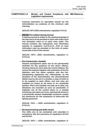 STW 44/3/3
Annex, page 243
I:STW443-3.doc
COMPETENCE 3.2 Monitor and Control Compliance with
Legislative requirements
IMO Reference
manning document or equivalent issued by the
Administration as evidence of the minimum safe
manning.
(SOLAS 1974-2000 amendments, regulation V/14.2)
- SOLAS Fire safety training manual
A training manual is written in the working language of
the ship and is to be provided in each crew mess room
and recreation room or in each crew cabin. The
manual contains the instructions and information
required in regulation II-2/15.2.3.4. Part of such
information may be provided in the form of audio-
visual aids in lieu of the manual.
(SOLAS 1974- 2000 amendments, regulation II-
2/15.2.3)
- Fire Control plan / booklet
General arrangement plans are to be permanently
exhibited for the guidance of the ship's officers,
showing clearly for each deck the control stations, the
various fire sections together with particulars of the fire
detection and fire alarm systems and the fire-
extinguishing appliances etc. Alternatively, at the
discretion of the Administration, the aforementioned
details may be set out in a booklet, a copy of which is
to be supplied to each officer, and one copy are
available on board at all times in an accessible
position. Plans and booklets are kept up to date; any
alterations are recorded as soon as practicable. A
duplicate set of fire control plans or a booklet
containing such plans are to be permanently stored in
a prominently marked weathertight enclosure outside
the deckhouse for the assistance of shore-side fire
fighting personnel.
(SOLAS 1974 - 2000 amendments. regulation II-
2/15.2.4)
- On board training and drills record
Fire drills are to be conducted and recorded in
accordance with the provisions of regulations III/19.3
and III/19.5.
(SOLAS 1974 – 2000 amendments, regulation II-
 