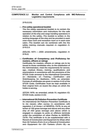 STW 44/3/3
Annex, page 244
I:STW443-3.doc
COMPETENCE 3.2 Monitor and Control Compliance with
Legislative requirements
IMO Reference
2/15.2.2.5)
- Fire safety operational booklet
The fire safety operational booklet is to contain the
necessary information and instructions for the safe
operation of the ship and cargo handling operations in
relation to fire safety. The booklet is written in the
working language of the ship and be provided in each
crew mess room and recreation room or in each crew
cabin. The booklet can be combined with the fire
safety training manuals required in regulation II-
2/15.2.3.
(SOLAS 1974 - 2000 amendments, regulation II-
2/16.2)
- Certificates of Competency and Proficiency for
masters, officers or ratings
Certificates for masters, officers or ratings are to be
issued to those candidates who, to the satisfaction of
the Administration, meet the requirements for service,
age, medical fitness, training, qualifications and
examinations in accordance with the provisions of the
STCW Code annexed to the International Convention
on Standards of Training, Certification and
Watchkeeping for Seafarers, 1978, as amended.
Formats of certificates are given in section A-I/2 of the
STCW Code. Certificates must be kept available in
their original form on board the ships on which the
holder is serving.
(STCW 1978, as amended, article VI, regulation I/2;
STCW Code, section A-I/2)
- International Oil Pollution Prevention Certificate
An international Oil Pollution Prevention Certificate is
to be issued, after survey in accordance with
regulation 4 of Annex I of MARPOL 73/78, to any oil
tanker of 150 gross tonnage and above and any other
ship of 400 gross tonnage and above which is
engaged in voyages to ports or offshore terminals
under the jurisdiction of other Parties to MARPOL
73/78. The certificate is to be supplemented with a
Record of Construction and Equipment for Ships other
than Oil Tankers (Form A) or a Record of Construction
and Equipment for Oil Tankers (Form B), as
 