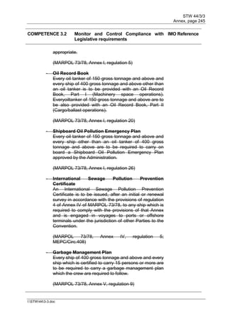 STW 44/3/3
Annex, page 245
I:STW443-3.doc
COMPETENCE 3.2 Monitor and Control Compliance with
Legislative requirements
IMO Reference
appropriate.
(MARPOL 73/78, Annex I, regulation 5)
- Oil Record Book
Every oil tanker of 150 gross tonnage and above and
every ship of 400 gross tonnage and above other than
an oil tanker is to be provided with an Oil Record
Book, Part I (Machinery space operations).
Everyoiltanker of 150 gross tonnage and above are to
be also provided with an Oil Record Book, Part II
(Cargo/ballast operations).
(MARPOL 73/78, Annex I, regulation 20)
- Shipboard Oil Pollution Emergency Plan
Every oil tanker of 150 gross tonnage and above and
every ship other than an oil tanker of 400 gross
tonnage and above are to be required to carry on
board a Shipboard Oil Pollution Emergency Plan
approved by the Administration.
(MARPOL 73/78, Annex I, regulation 26)
- International Sewage Pollution Prevention
Certificate
An International Sewage Pollution Prevention
Certificate is to be issued, after an initial or renewal
survey in accordance with the provisions of regulation
4 of Annex IV of MARPOL 73/78, to any ship which is
required to comply with the provisions of that Annex
and is engaged in voyages to ports or offshore
terminals under the jurisdiction of other Parties to the
Convention.
(MARPOL 73/78, Annex IV, regulation 5;
MEPC/Circ.408)
- Garbage Management Plan
Every ship of 400 gross tonnage and above and every
ship which is certified to carry 15 persons or more are
to be required to carry a garbage management plan
which the crew are required to follow.
(MARPOL 73/78, Annex V, regulation 9)
 