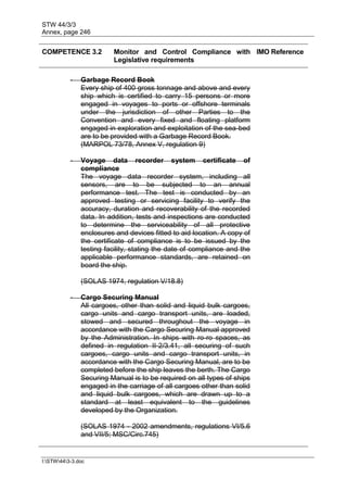 STW 44/3/3
Annex, page 246
I:STW443-3.doc
COMPETENCE 3.2 Monitor and Control Compliance with
Legislative requirements
IMO Reference
- Garbage Record Book
Every ship of 400 gross tonnage and above and every
ship which is certified to carry 15 persons or more
engaged in voyages to ports or offshore terminals
under the jurisdiction of other Parties to the
Convention and every fixed and floating platform
engaged in exploration and exploitation of the sea-bed
are to be provided with a Garbage Record Book.
(MARPOL 73/78, Annex V, regulation 9)
- Voyage data recorder system certificate of
compliance
The voyage data recorder system, including all
sensors, are to be subjected to an annual
performance test. The test is conducted by an
approved testing or servicing facility to verify the
accuracy, duration and recoverability of the recorded
data. In addition, tests and inspections are conducted
to determine the serviceability of all protective
enclosures and devices fitted to aid location. A copy of
the certificate of compliance is to be issued by the
testing facility, stating the date of compliance and the
applicable performance standards, are retained on
board the ship.
(SOLAS 1974, regulation V/18.8)
- Cargo Securing Manual
All cargoes, other than solid and liquid bulk cargoes,
cargo units and cargo transport units, are loaded,
stowed and secured throughout the voyage in
accordance with the Cargo Securing Manual approved
by the Administration. In ships with ro-ro spaces, as
defined in regulation II-2/3.41, all securing of such
cargoes, cargo units and cargo transport units, in
accordance with the Cargo Securing Manual, are to be
completed before the ship leaves the berth. The Cargo
Securing Manual is to be required on all types of ships
engaged in the carriage of all cargoes other than solid
and liquid bulk cargoes, which are drawn up to a
standard at least equivalent to the guidelines
developed by the Organization.
(SOLAS 1974 - 2002 amendments, regulations VI/5.6
and VII/5; MSC/Circ.745)
 