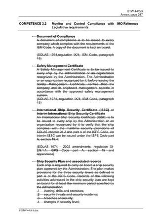 STW 44/3/3
Annex, page 247
I:STW443-3.doc
COMPETENCE 3.2 Monitor and Control Compliance with
Legislative requirements
IMO Reference
- Document of Compliance
A document of compliance is to be issued to every
company which complies with the requirements of the
ISM Code. A copy of the document is kept on board.
(SOLAS 1974,regulation IX/4; ISM Code, paragraph
13)
- Safety Management Certificate
A Safety Management Certificate is to be issued to
every ship by the Administration or an organization
recognized by the Administration. The Administration
or an organization recognized by it, before issuing the
Safety Management Certificate, verifies that the
company and its shipboard management operate in
accordance with the approved safety management
system.
(SOLAS 1974, regulation IX/4; ISM Code, paragraph
13)
- International Ship Security Certificate (ISSC) or
Interim International Ship Security Certificate
An International Ship Security Certificate (ISSC) is to
be issued to every ship by the Administration or an
organization recognized by it to verify that the ship
complies with the maritime security provisions of
SOLAS chapter XI-2 and part A of the ISPS Code. An
interim ISSC can be issued under the ISPS Code part
A, section 19.4.
(SOLAS 1974 - 2002 amendments, regulation XI-
2/9.1.1; ISPS Code part A, section 19 and
appendices)
- Ship Security Plan and associated records
Each ship is required to carry on board a ship security
plan approved by the Administration. The plan makes
provisions for the three security levels as defined in
part A of the ISPS Code. Records of the following
activities addressed in the ship security plan are kept
on board for at least the minimum period specified by
the Administration:
.1 training, drills and exercises;
.2 security threats and security incidents;
.3 breaches of security;
.4 changes in security level;
 