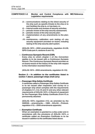STW 44/3/3
Annex, page 248
I:STW443-3.doc
COMPETENCE 3.2 Monitor and Control Compliance with
Legislative requirements
IMO Reference
.5 communications relating to the direct security of
the ship such as specific threats to the ship or to
port facilities the ship is, or has been, in;
.6 internal audits and reviews of security activities;
.7 periodic review of the ship security assessment;
.8 periodic review of the ship security plan;
.9 implementation of any amendments to the plan;
and
.10 maintenance, calibration and testing of any
security equipment provided on board, including
testing of the ship security alert system.
(SOLAS 1974 - 2002 amendments, regulation XI-2/9;
ISPS Code part A, sections 9 and 10)
- Continuous Synopsis Record (CSR)
Every ship to which chapter I of the Convention
applies is to be issued with a Continuous Synopsis
Record. The Continuous Synopsis Record provides an
on-board record of the history of the ship with respect
to the information recorded therein.
(SOLAS 1974 - 2002 amendments, regulation XI-1/5)
Section 2 - In addition to the certificates listed in
section 1 above, passenger ships shall carry:
- Passenger Ship Safety Certificate
A certificate called a Passenger Ship Safety Certificate
is to be issued after inspection and survey to a
passenger ship which complies with the requirements
of chapters II-1, II-2, III and IV and any other relevant
requirements of SOLAS 1974. A Record of equipment
for the Passenger Ship Safety Certificate (Form P) is
permanently attached.
(SOLAS 1974, regulation I/12, as amended by the
GMDSS amendments; 1988 SOLAS Protocol,
regulation I/12, - 2000 amendments appendix)
- Exemption Certificate
When an exemption is granted to a ship under and in
accordance with the provisions of SOLAS 1974, a
certificate called an Exemption Certificate is to be
issued in addition to the certificates listed above.
 