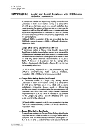 STW 44/3/3
Annex, page 250
I:STW443-3.doc
COMPETENCE 3.2 Monitor and Control Compliance with
Legislative requirements
IMO Reference
A certificate called a Cargo Ship Safety Construction
Certificate is to be issued after survey to a cargo ship
of 500 gross tonnage and over which satisfies the
requirements for cargo ships on survey, set out in
regulation I/10 of SOLAS 1974, and complies with the
applicable requirements of chapters II-1 and II-2, other
than those relating to fire-extinguishing appliances and
fire control plans.
(SOLAS 1974, regulation I/12, as amended by the
GMDSS amendments; 1988 SOLAS Protocol,
regulation I/12)
- Cargo Ship Safety Equipment Certificate
A certificate called a Cargo Ship Safety Equipment
Certificate is to be issued after survey to a cargo ship
of 500 gross tonnage and over which complies with
the relevant requirements of chapters II-1 and II-2 and
III and any other relevant requirements of SOLAS
1974. A Record of Equipment for the Cargo Ship
Safety Equipment Certificate (Form E) is to be
permanently attached.
(SOLAS 1974, regulation I/12, as amended by the
GMDSS amendments; 1988 SOLAS Protocol,
regulation I/12 - 2000 amendments, Appendix)
- Cargo Ship Safety Radio Certificate5
A certificate called a Cargo Ship Safety Radio
Certificate is to be issued after survey to a cargo ship
of 300 gross tonnage and over, fitted with a radio
installation, including those used in life-saving
appliances, which complies with the requirements of
chapters III and IV and any other relevant
requirements of SOLAS 1974. A Record of Equipment
for the Cargo Ship Safety Radio Certificate (Form R) is
to be permanently attached.
(SOLAS 1974, regulation I/12, as amended by the
GMDSS amendments; 1988 SOLAS Protocol,
regulation I/12)
- Cargo Ship Safety Certificate
A certificate called a Cargo Ship Safety Certificate
may be issued after survey to a cargo ship which
complies with the relevant requirements of chapters II-
1, II-2, III, IV and V and other relevant requirements of
 