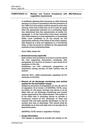 STW 44/3/3
Annex, page 252
I:STW443-3.doc
COMPETENCE 3.2 Monitor and Control Compliance with
Legislative requirements
IMO Reference
A certificate attesting that insurance or other financial
security is in force in accordance with the provisions of
the 1992 CLC Convention shall be issued to each ship
carrying more than 2,000 tons of oil in bulk as cargo
after the appropriate authority of a contracting State
has determined that the requirements of article VII,
paragraph 1, of the Convention have been complied
with. With respect to a ship registered in a Contracting
State, such certificate is to be issued by the
appropriate authority of the State of the ship's registry;
with respect to a ship not registered in a Contracting
State, it may be issued or certified by the appropriate
authority of any Contracting State.
(CLC 1992, article VII)
- Enhanced survey report file
Bulk carriers and oil tankers is to have a survey report
file and supporting documents complying with
paragraphs 6.2 and 6.3 of annex A and annex B of
resolution A.744 (18).
Guidelines on the enhanced programme of
inspections during surveys of bulk carriers and oil
tankers.
(SOLAS 1974 - 2002 amendments, regulation XI-1/2;
resolution A.744(18))
- Record of oil discharge monitoring and control
system for the last ballast voyage
Subject to provisions of paragraphs (4), (5), (6) and (7)
of regulation 15 of Annex I of MARPOL 73/78, every
oil tanker of 150 gross tonnage and above is to be
fitted with an oil discharge monitoring and control
system approved by the Administration. The system is
to be fitted with a recording device to provide a
continuous record of the discharge in litres per
nautical mile and total quantity discharged, or the oil
content and rate of discharge. This record shall be
identifiable as to time and date and is to be kept for at
least three years.
(MARPOL 73/78, Annex I, regulation 15(3)(a))
- Cargo Information
The shipper is required to provide the master or his
 