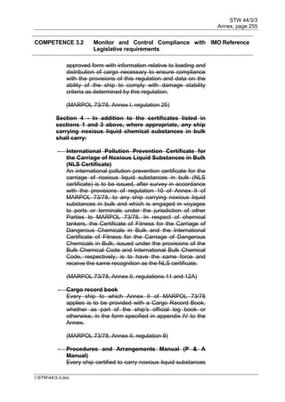 STW 44/3/3
Annex, page 255
I:STW443-3.doc
COMPETENCE 3.2 Monitor and Control Compliance with
Legislative requirements
IMO Reference
approved form with information relative to loading and
distribution of cargo necessary to ensure compliance
with the provisions of this regulation and data on the
ability of the ship to comply with damage stability
criteria as determined by this regulation.
(MARPOL 73/78, Annex I, regulation 25)
Section 4 - In addition to the certificates listed in
sections 1 and 3 above, where appropriate, any ship
carrying noxious liquid chemical substances in bulk
shall carry:
- International Pollution Prevention Certificate for
the Carriage of Noxious Liquid Substances in Bulk
(NLS Certificate)
An international pollution prevention certificate for the
carriage of noxious liquid substances in bulk (NLS
certificate) is to be issued, after survey in accordance
with the provisions of regulation 10 of Annex II of
MARPOL 73/78, to any ship carrying noxious liquid
substances in bulk and which is engaged in voyages
to ports or terminals under the jurisdiction of other
Parties to MARPOL 73/78. In respect of chemical
tankers, the Certificate of Fitness for the Carriage of
Dangerous Chemicals in Bulk and the International
Certificate of Fitness for the Carriage of Dangerous
Chemicals in Bulk, issued under the provisions of the
Bulk Chemical Code and International Bulk Chemical
Code, respectively, is to have the same force and
receive the same recognition as the NLS certificate.
(MARPOL 73/78, Annex II, regulations 11 and 12A)
- Cargo record book
Every ship to which Annex II of MARPOL 73/78
applies is to be provided with a Cargo Record Book,
whether as part of the ship's official log book or
otherwise, in the form specified in appendix IV to the
Annex.
(MARPOL 73/78, Annex II, regulation 9)
- Procedures and Arrangements Manual (P & A
Manual)
Every ship certified to carry noxious liquid substances
 